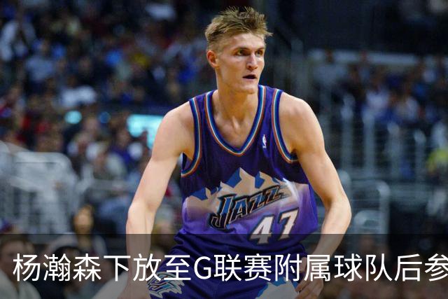 杨瀚森下放至G联赛附属球队后参与合练及表现分析